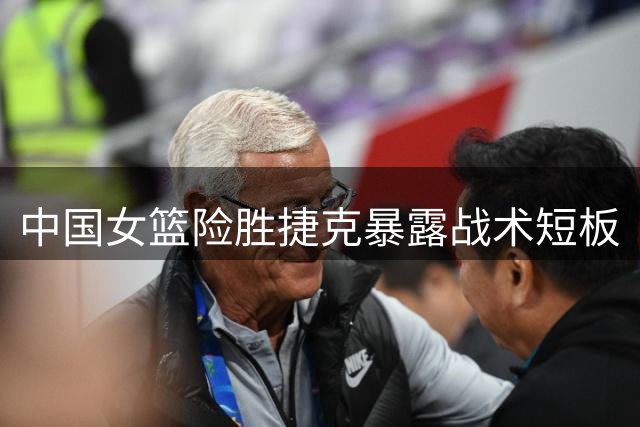 中国女篮险胜捷克暴露战术短板